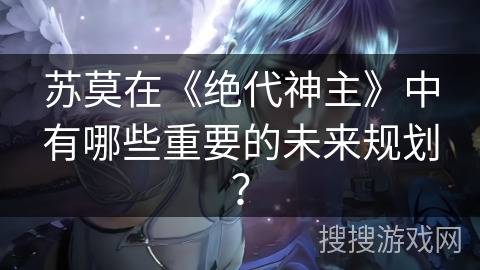 苏莫在《绝代神主》中有哪些重要的未来规划? 苏莫在《绝代神主》中有哪些重要的未来规划?