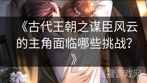 《古代王朝之谋臣风云的主角面临哪些挑战?》 《古代王朝之谋臣风云的主角面临哪些挑战?》