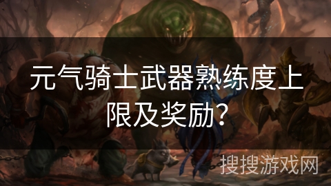 元气骑士武器熟练度上限及奖励？