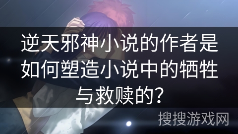 逆天邪神小说的作者是如何塑造小说中的牺牲与救赎的？