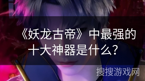 《妖龙古帝》中最强的十大神器是什么？
