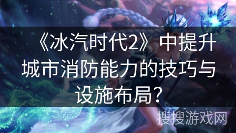 《冰汽时代2》中提升城市消防能力的技巧与设施布局？