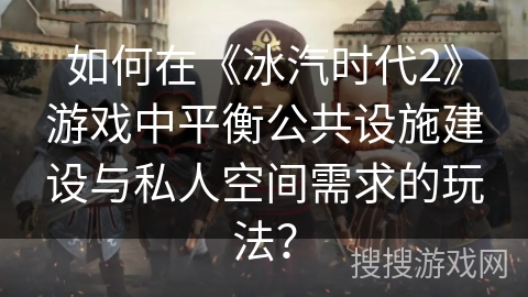如何在《冰汽时代2》游戏中平衡公共设施建设与私人空间需求的玩法？