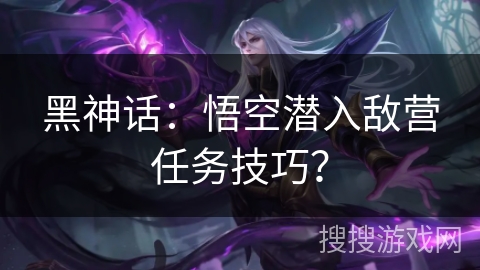 黑神话:悟空潜入敌营任务技巧? 黑神话:悟空潜入敌营任务技巧?