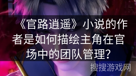 《官路逍遥》小说的作者是如何描绘主角在官场中的团队管理？