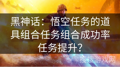 黑神话：悟空任务的道具组合任务组合成功率任务提升？