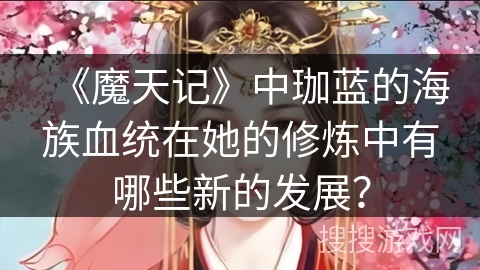 《魔天记》中珈蓝的海族血统在她的修炼中有哪些新的发展？