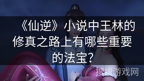 《仙逆》小说中王林的修真之路上有哪些重要的法宝？