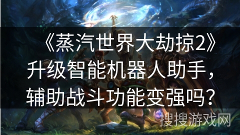 《蒸汽世界大劫掠2》升级智能机器人助手，辅助战斗功能变强吗？
