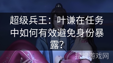 超级兵王：叶谦在任务中如何有效避免身份暴露？