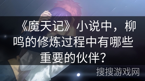 《魔天记》小说中，柳鸣的修炼过程中有哪些重要的伙伴？