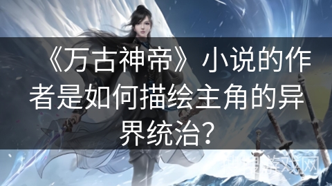 《万古神帝》小说的作者是如何描绘主角的异界统治？