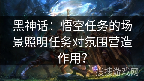 黑神话：悟空任务的场景照明任务对氛围营造作用？