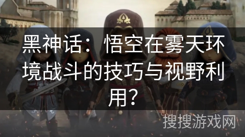 黑神话：悟空在雾天环境战斗的技巧与视野利用？