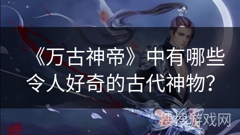 《万古神帝》中有哪些令人好奇的古代神物？