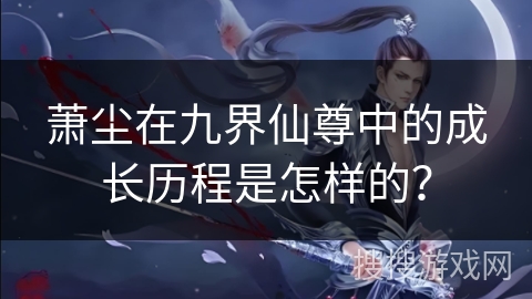 萧尘在九界仙尊中的成长历程是怎样的？