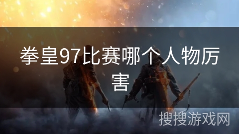 拳皇97比赛哪个人物厉害 拳皇97比赛哪个人物厉害