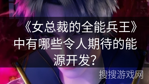 《女总裁的全能兵王》中有哪些令人期待的能源开发？