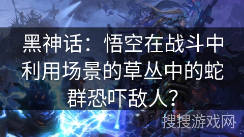 黑神话:悟空在战斗中利用场景的草丛中的蛇群恐吓敌人? 黑神话:悟空在战斗中利用场景的草丛中的蛇群恐吓敌人?