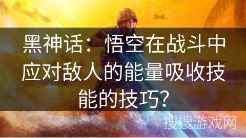 黑神话：悟空在战斗中应对敌人的能量吸收技能的技巧？