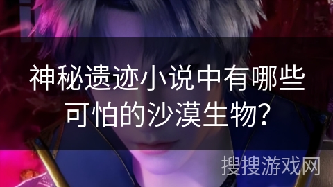 神秘遗迹小说中有哪些可怕的沙漠生物？