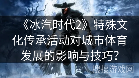 《冰汽时代2》特殊文化传承活动对城市体育发展的影响与技巧？
