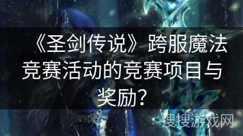 《圣剑传说》跨服魔法竞赛活动的竞赛项目与奖励？