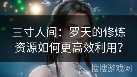 三寸人间:罗天的修炼资源如何更高效利用?