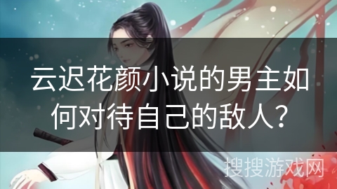 云迟花颜小说的男主如何对待自己的敌人？