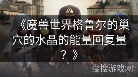 《魔兽世界格鲁尔的巢穴的水晶的能量回复量?》 《魔兽世界格鲁尔的巢穴的水晶的能量回复量?》