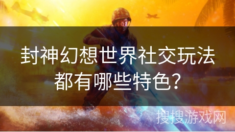 封神幻想世界社交玩法都有哪些特色？