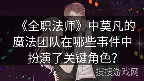 《全职法师》中莫凡的魔法团队在哪些事件中扮演了关键角色？