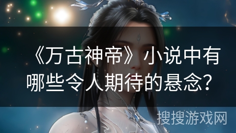 《万古神帝》小说中有哪些令人期待的悬念? 《万古神帝》小说中有哪些令人期待的悬念?