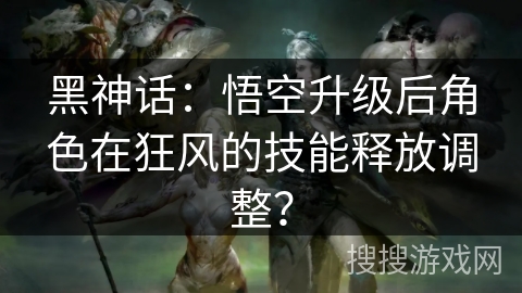 黑神话：悟空升级后角色在狂风的技能释放调整？