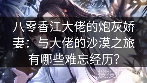 八零香江大佬的炮灰娇妻：与大佬的沙漠之旅有哪些难忘经历？