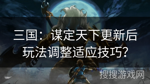 三国：谋定天下更新后玩法调整适应技巧？