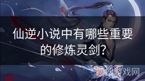 仙逆小说中有哪些重要的修炼灵剑？