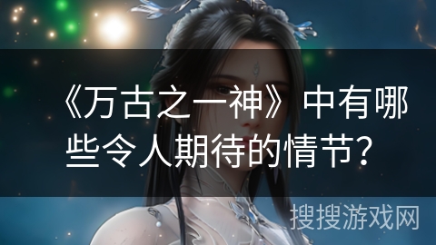《万古之一神》中有哪些令人期待的情节？
