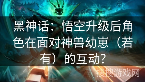 黑神话:悟空升级后角色在面对神兽幼崽(若有)的互动? 黑神话:悟空升级后角色在面对神兽幼崽(若有)的互动?