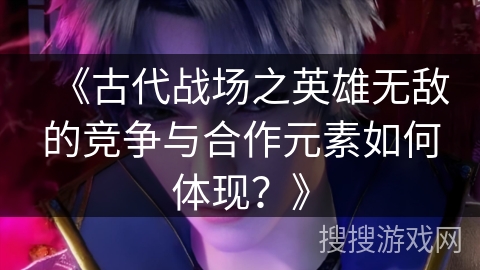 《古代战场之英雄无敌的竞争与合作元素如何体现？》