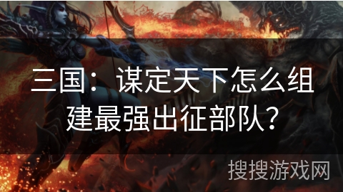 三国：谋定天下怎么组建最强出征部队？