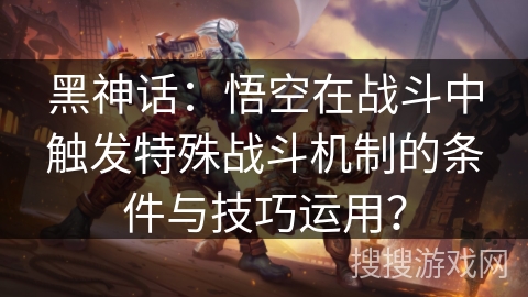 黑神话：悟空在战斗中触发特殊战斗机制的条件与技巧运用？