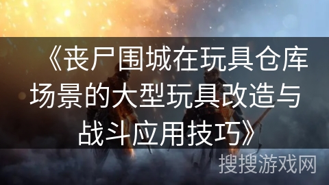 《丧尸围城在玩具仓库场景的大型玩具改造与战斗应用技巧》