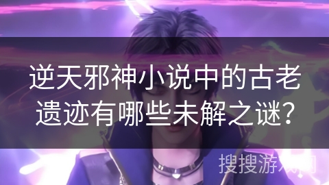 逆天邪神小说中的古老遗迹有哪些未解之谜？