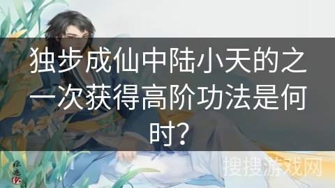 独步成仙中陆小天的之一次获得高阶功法是何时？
