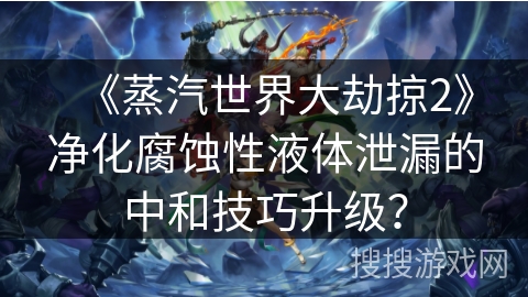 《蒸汽世界大劫掠2》净化腐蚀性液体泄漏的中和技巧升级？