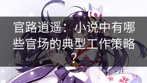 官路逍遥：小说中有哪些官场的典型工作策略？