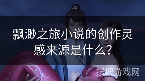 飘渺之旅小说的创作灵感来源是什么？