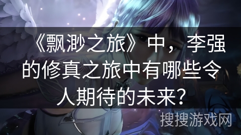 《飘渺之旅》中,李强的修真之旅中有哪些令人期待的未来? 《飘渺之旅》中,李强的修真之旅中有哪些令人期待的未来?