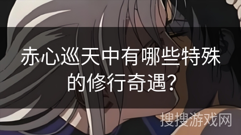 赤心巡天中有哪些特殊的修行奇遇? 赤心巡天中有哪些特殊的修行奇遇?